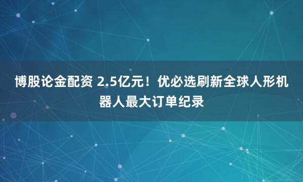 博股论金配资 2.5亿元！优必选刷新全球人形机器人最大订单纪录