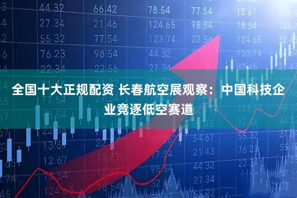 全国十大正规配资 长春航空展观察：中国科技企业竞逐低空赛道