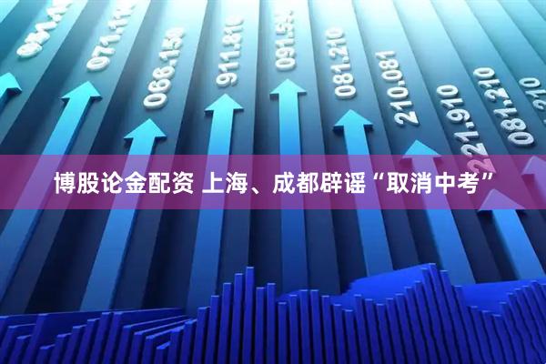 博股论金配资 上海、成都辟谣“取消中考”