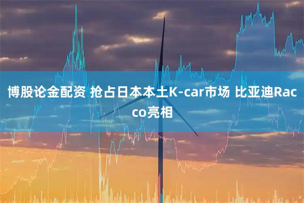 博股论金配资 抢占日本本土K-car市场 比亚迪Racco亮相