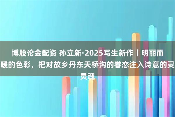博股论金配资 孙立新·2025写生新作丨明丽而温暖的色彩，把对故乡丹东天桥沟的眷恋注入诗意的灵魂
