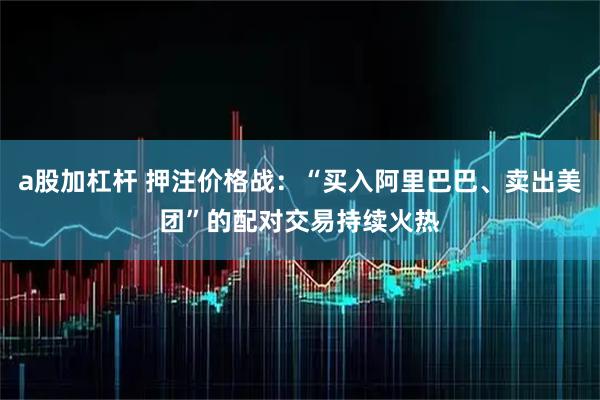 a股加杠杆 押注价格战：“买入阿里巴巴、卖出美团”的配对交易持续火热