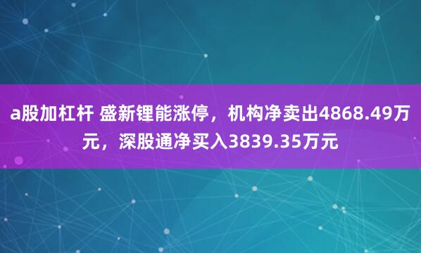 a股加杠杆 盛新锂能涨停，机构净卖出4868.49万元，深股通净买入3839.35万元