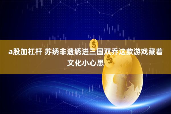a股加杠杆 苏绣非遗绣进三国双乔这款游戏藏着文化小心思