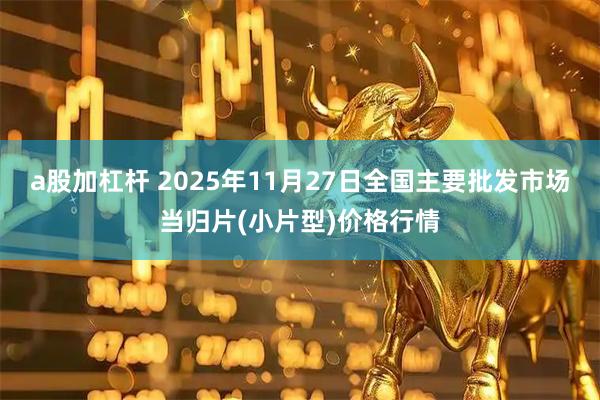a股加杠杆 2025年11月27日全国主要批发市场当归片(小片型)价格行情