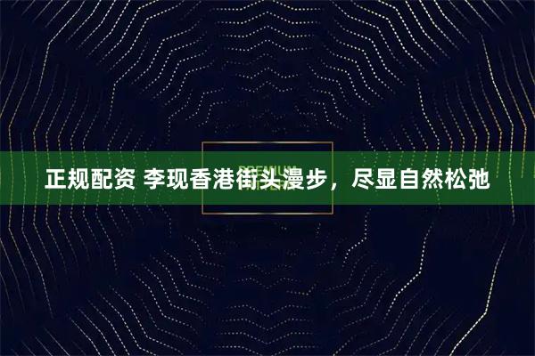 正规配资 李现香港街头漫步，尽显自然松弛