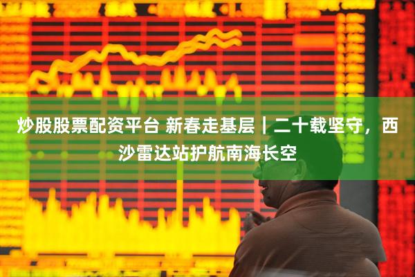 炒股股票配资平台 新春走基层｜二十载坚守，西沙雷达站护航南海长空