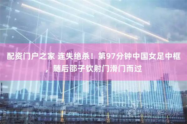 配资门户之家 连失绝杀！第97分钟中国女足中框，随后邵子钦射门滑门而过