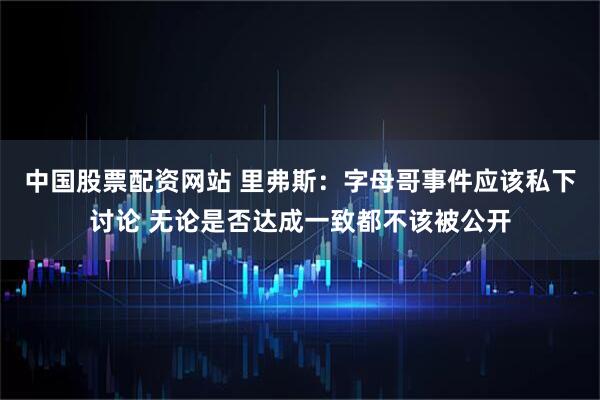 中国股票配资网站 里弗斯：字母哥事件应该私下讨论 无论是否达成一致都不该被公开