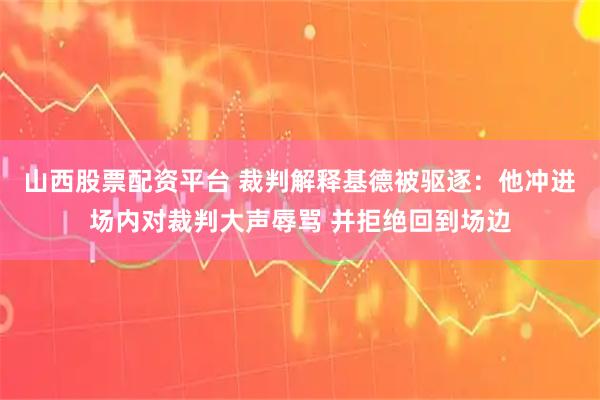 山西股票配资平台 裁判解释基德被驱逐：他冲进场内对裁判大声辱骂 并拒绝回到场边