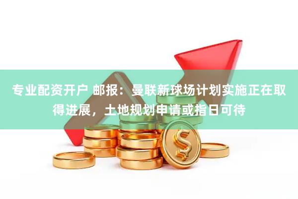专业配资开户 邮报：曼联新球场计划实施正在取得进展，土地规划申请或指日可待