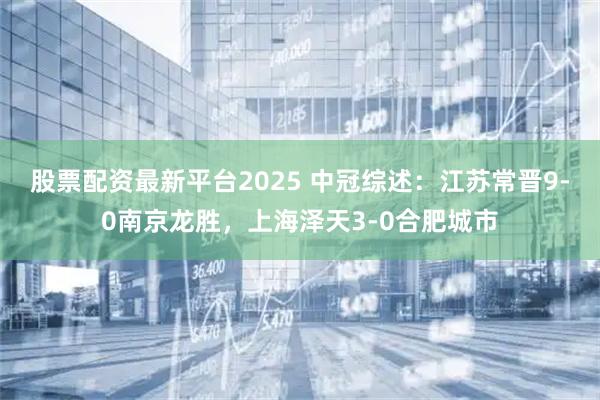 股票配资最新平台2025 中冠综述：江苏常晋9-0南京龙胜，上海泽天3-0合肥城市