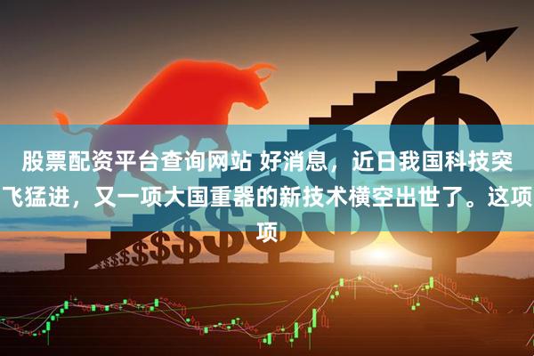股票配资平台查询网站 好消息，近日我国科技突飞猛进，又一项大国重器的新技术横空出世了。这项