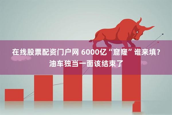 在线股票配资门户网 6000亿“窟窿”谁来填？油车独当一面该结束了