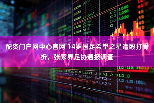 配资门户网中心官网 14岁国足希望之星遭殴打骨折，张家界足协通报调查