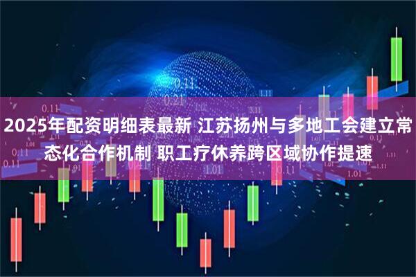 2025年配资明细表最新 江苏扬州与多地工会建立常态化合作机制 职工疗休养跨区域协作提速