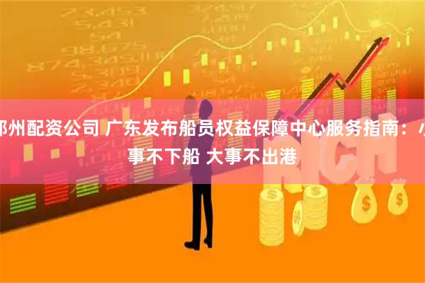 郑州配资公司 广东发布船员权益保障中心服务指南：小事不下船 大事不出港