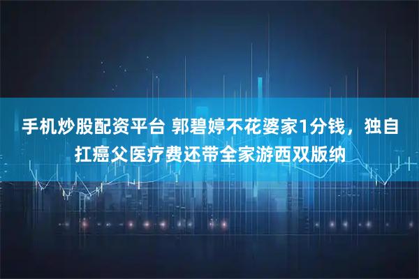 手机炒股配资平台 郭碧婷不花婆家1分钱，独自扛癌父医疗费还带全家游西双版纳