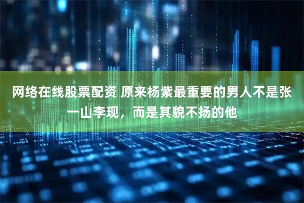 网络在线股票配资 原来杨紫最重要的男人不是张一山李现，而是其貌不扬的他