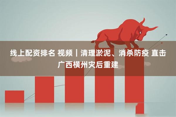 线上配资排名 视频｜清理淤泥、消杀防疫 直击广西横州灾后重建