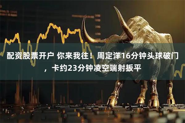配资股票开户 你来我往！周定洋16分钟头球破门，卡约23分钟凌空端射扳平