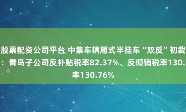 股票配资公司平台 中集车辆厢式半挂车“双反”初裁落地：青岛子公司反补贴税率82.37%、反倾销税率130.76%