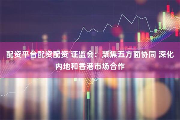 配资平台配资配资 证监会：聚焦五方面协同 深化内地和香港市场合作