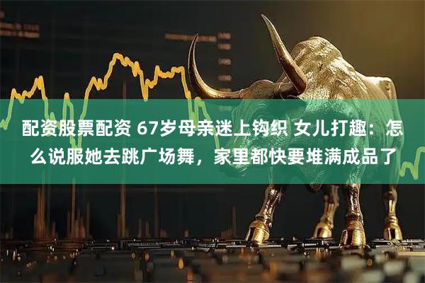 配资股票配资 67岁母亲迷上钩织 女儿打趣：怎么说服她去跳广场舞，家里都快要堆满成品了