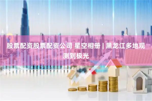 股票配资股票配资公司 星空相册 | 黑龙江多地观测到极光