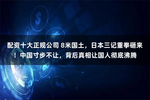 配资十大正规公司 8米国土，日本三记重拳砸来！中国寸步不让，背后真相让国人彻底沸腾