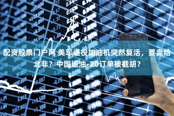 配资股票门户网 美军退役加油机突然复活，要卖给北非？中国运油-20订单被截胡？